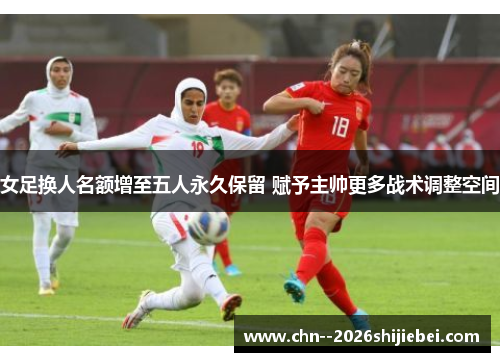 女足换人名额增至五人永久保留 赋予主帅更多战术调整空间