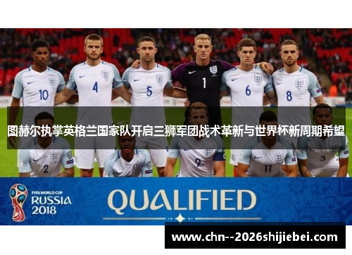 图赫尔执掌英格兰国家队开启三狮军团战术革新与世界杯新周期希望 图赫尔执掌英格兰国家队开启三狮军团战术革新与世界杯新周期希望