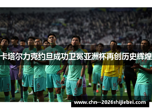 卡塔尔力克约旦成功卫冕亚洲杯再创历史辉煌